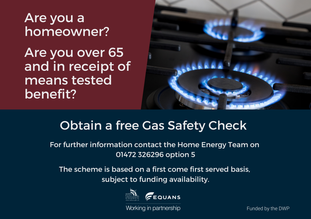 Are you a homeowner?
Are you over 65 and in receipt of means tested benefit?
Obtain a free Gas Safety Check For further information contact the Home Energy Team on 01472 326296 option 5
This scheme is based on a first come first served basis, subject to funding availability.