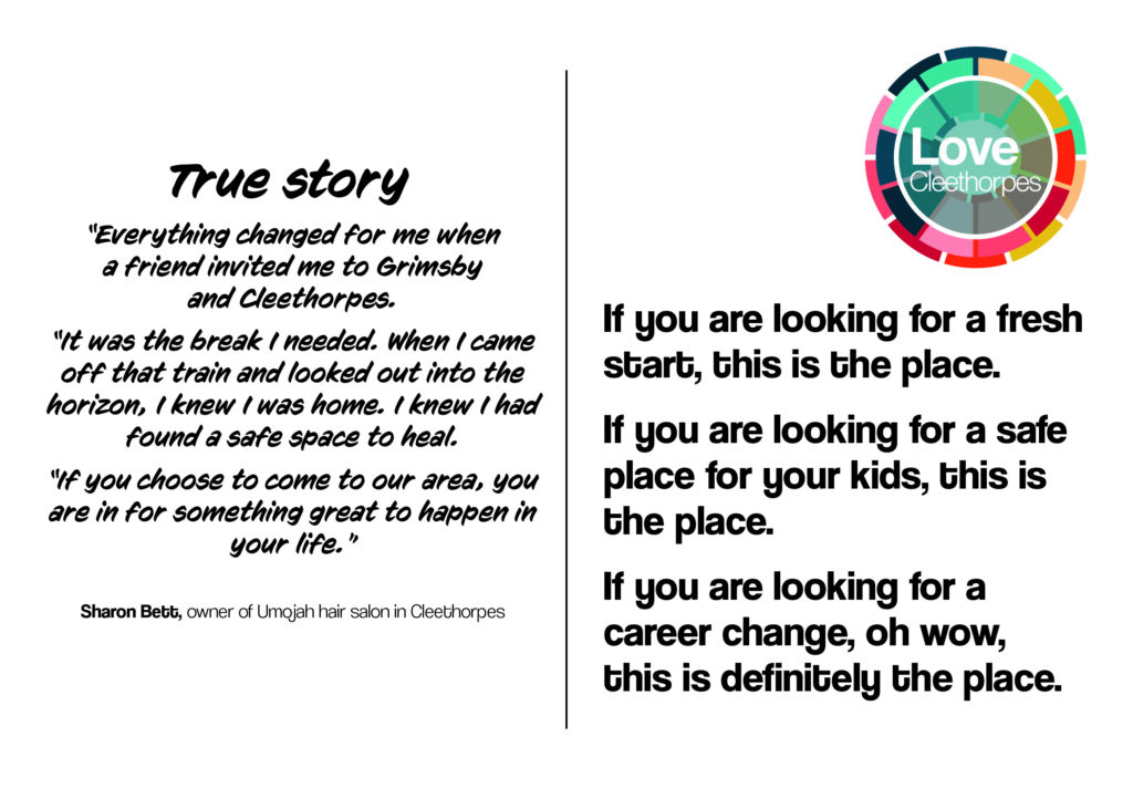 Back of postcard that reads: True story. 'Everything changed for me when a friend invited me to Grimsby and Cleethorpes. It was the break I needed. When I came off that train and looked out into the horizon, I knew I was home. I knew I had found a safe space to heal. If you choose to come to our area, you are in for something great to happen in your life.' Sharon Bett, owner of Umojah hair salon in Cleethorpes. If you are looking for a fresh start, this is the place. If you are looking for a safe place for your kids, this is the place. If you are looking for a career change, oh wow, this is definitely the place.